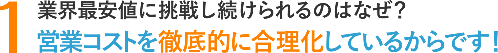 1.業界最安値が維持できるのはなぜ?営業コストを徹底的に合理化しているからです!