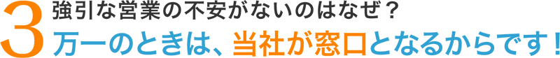 3.強引な営業の不安がないのはなぜ?万一のときは、当社が窓口となるからです!